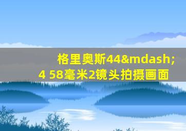 格里奥斯44—4 58毫米2镜头拍摄画面